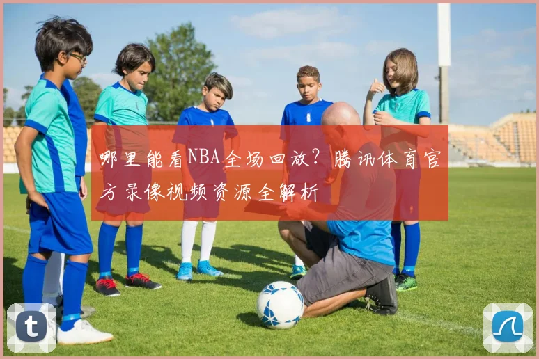 哪里能看NBA全场回放？腾讯体育官方录像视频资源全解析