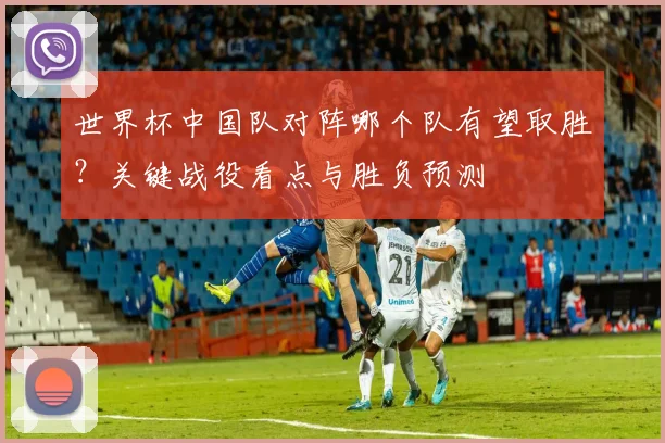 世界杯中国队对阵哪个队有望取胜？关键战役看点与胜负预测