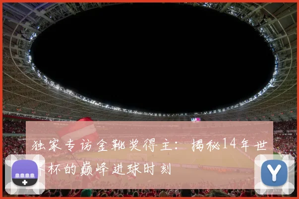 独家专访金靴奖得主:揭秘14年世界杯的巅峰进球时刻