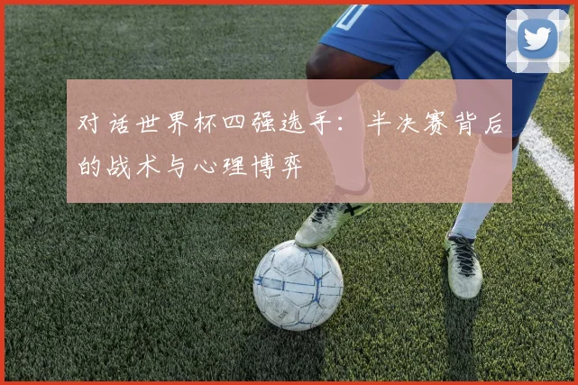 对话世界杯四强选手：半决赛背后的战术与心理博弈