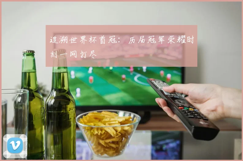 追溯世界杯首冠：历届冠军荣耀时刻一网打尽