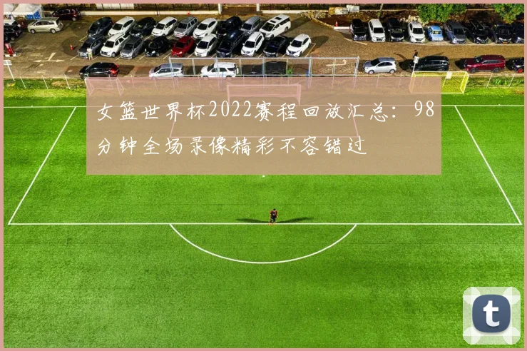 女篮世界杯2022赛程回放汇总：98分钟全场录像精彩不容错过