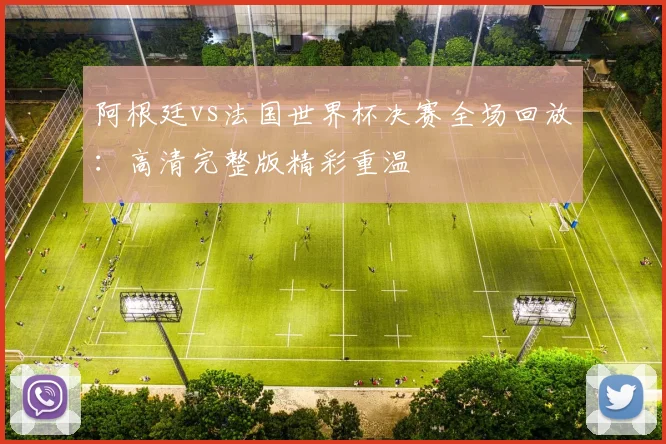 阿根廷vs法国世界杯决赛全场回放：高清完整版精彩重温