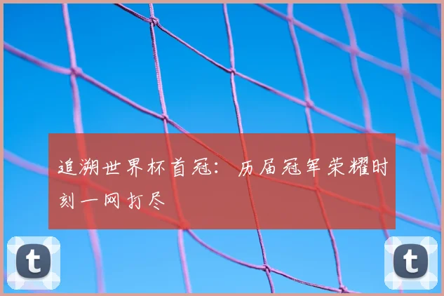 追溯世界杯首冠：历届冠军荣耀时刻一网打尽