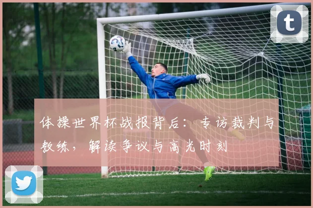 体操世界杯战报背后：专访裁判与教练，解读争议与高光时刻