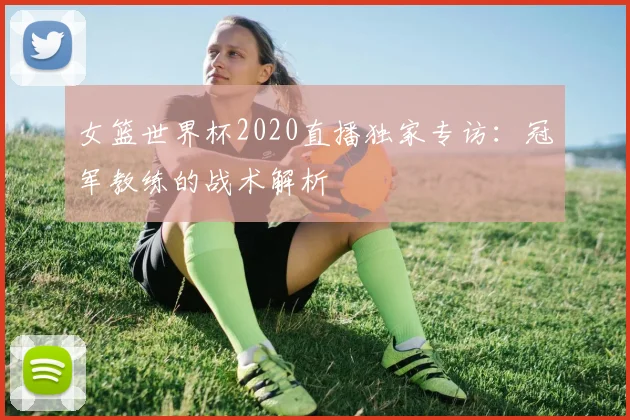 女篮世界杯2020直播独家专访：冠军教练的战术解析