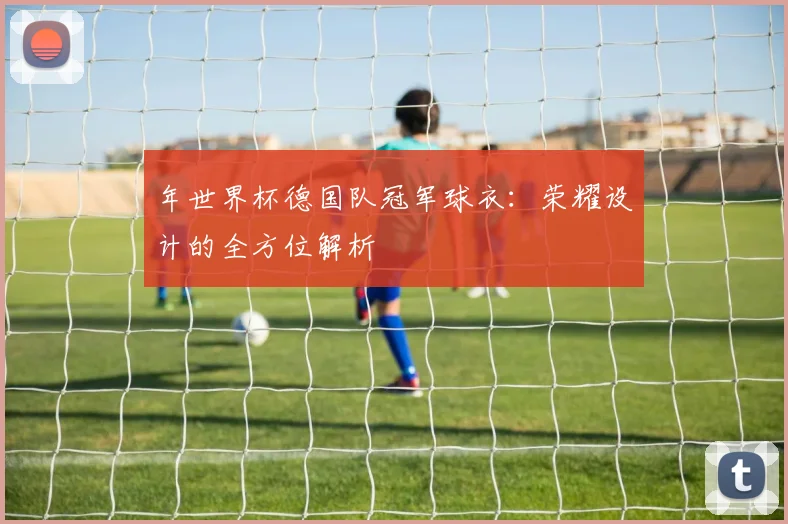年世界杯德国队冠军球衣:荣耀设计的全方位解析