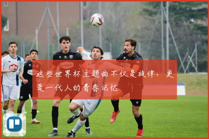 这些世界杯主题曲不仅是旋律，更是一代人的青春记忆