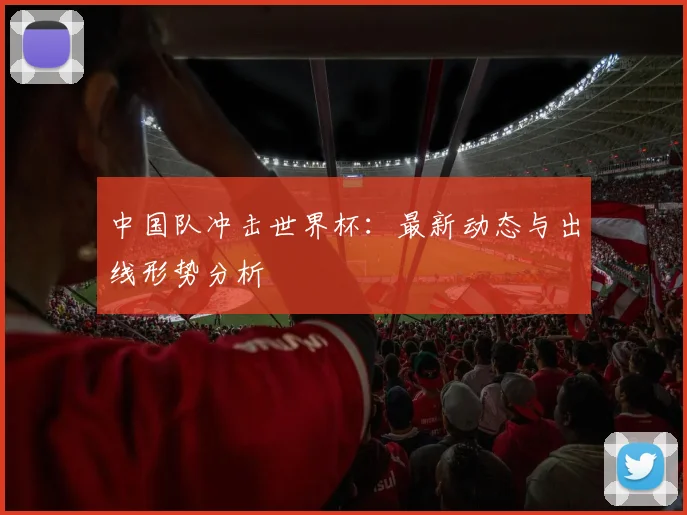 中国队冲击世界杯：最新动态与出线形势分析