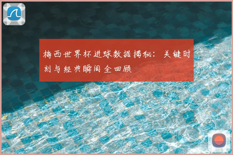 梅西世界杯进球数据揭秘：关键时刻与经典瞬间全回顾