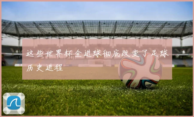 这些世界杯全进球彻底改变了足球历史进程