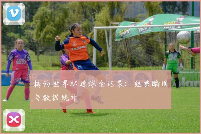 梅西世界杯进球全记录:经典瞬间与数据统计