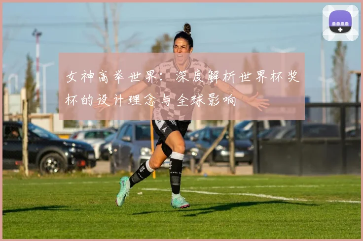 女神高举世界:深度解析世界杯奖杯的设计理念与全球影响