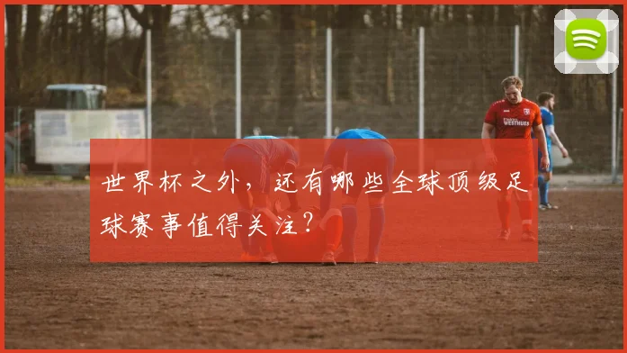 世界杯之外，还有哪些全球顶级足球赛事值得关注？