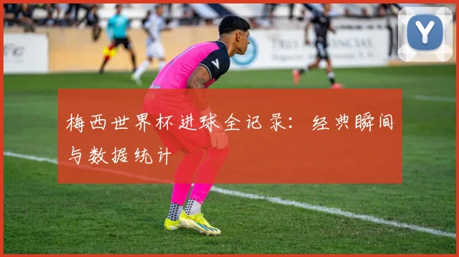 梅西世界杯进球全记录：经典瞬间与数据统计