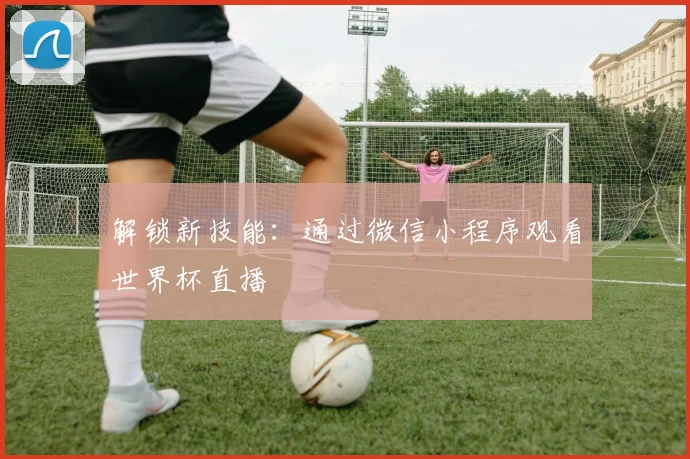 解锁新技能:通过微信小程序观看世界杯直播