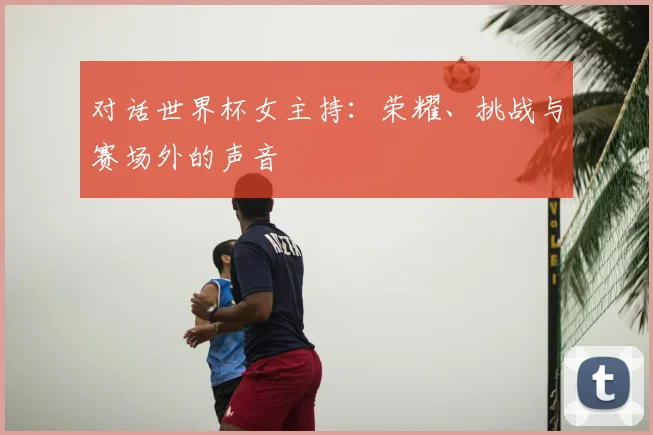 对话世界杯女主持：荣耀、挑战与赛场外的声音