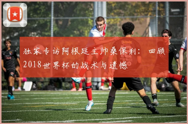 独家专访阿根廷主帅桑保利：回顾2018世界杯的战术与遗憾