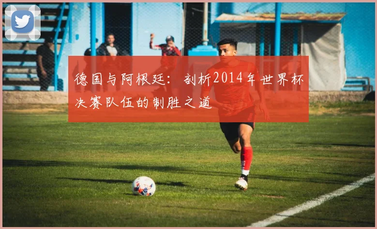德国与阿根廷：剖析2014年世界杯决赛队伍的制胜之道