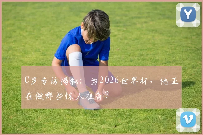 C罗专访揭秘：为2026世界杯，他正在做哪些惊人准备？