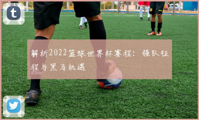 解析2022篮球世界杯赛程：强队征程与黑马机遇